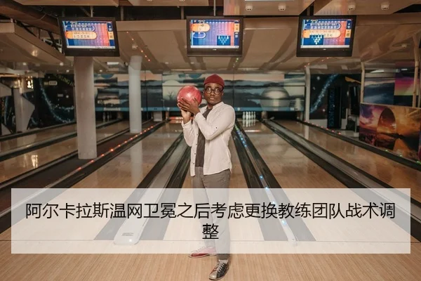 阿尔卡拉斯温网卫冕之后考虑更换教练团队战术调整